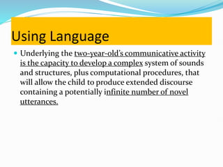 Using Language
 Underlying the two-year-old’s communicative activity
is the capacity to develop a complex system of sounds
and structures, plus computational procedures, that
will allow the child to produce extended discourse
containing a potentially infinite number of novel
utterances.
 