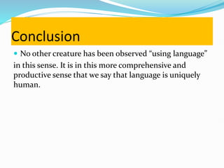 Conclusion
 No other creature has been observed “using language”
in this sense. It is in this more comprehensive and
productive sense that we say that language is uniquely
human.
 