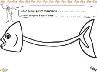 Sabies que els peixos són animals ...........................................
Però en comptes d’ossos tenen ...................................................
 