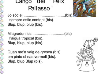 Cançò del “ Peix
Pallasso “
Jo sóc el .............. .......................(bis),
i sempre estic content (bis).
Blup, blup, blup (bis).
M’agraden les ..............................(bis)
i l’aigua tropical (bis).
Blup, blup, blup (bis).
Quan me’n vaig de gresca (bis)
em pinto el nas vermell (bis).
Blup, blup Blup (bis).
 