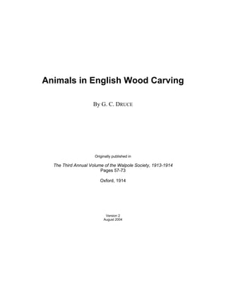 Animals in English Wood Carving

                     By G. C. DRUCE




                     Originally published in

  The Third Annual Volume of the Walpole Society, 1913-1914
                        Pages 57-73

                        Oxford, 1914




                           Version 2
                          August 2004
 