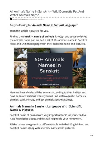 All Animals Name In Sanskrit – Wild Domestic Pet And
Water Animals Name
sanskritvarta.com/animals-name-sanskrit
Are you looking for Animals Name in Sanskrit language ?
Then this article is crafted for you.
Finding the Sanskrit name of animals is tough and so we collected
the animals name and crafted a list of 50+ animals name in Sanskrit
Hindi and English language with their scientific name and pictures.
Here we have divided all the animals according to their habitat and
have separate sections where you will find water/aquatic, domestic
animals, wild animals, and pet animals Sanskrit Names.
Animals Name In Sanskrit Language With Scientific
Name & Pictures
Sanskrit name of animals are very important topic for your child to
have knowledge about and this will help to do your homework.
All the names are given in a different table with their English hind and
Sanskrit names along with scientific names with pictures.
1/34
 