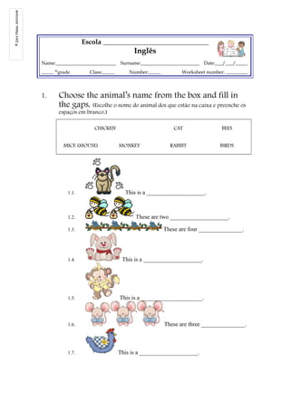 Escola _______________________________ 
Inglês 
Name:_________________________ Surname:________________________ Date:___/___/_____ 
_____ thgrade Class:_____ Number:_____ Worksheet number: _________ 
1. Choose the animal’s name from the box and fill in 
the gaps. (Escolhe o nome do animal dos que estão na caixa e preenche os 
espaços em branco.) 
CHICKEN CAT BEES 
MICE (MOUSE) MONKEY RABBIT BIRDS 
1.1. This is a ____________________. 
1.2. These are two ____________________. 
1.3. These are four _______________. 
1.4. This is a ____________________. 
1.5. This is a _____________________. 
1.6. These are three _______________. 
1.7. This is a ____________________. 
© Sara Massa, 2007/2008 
 