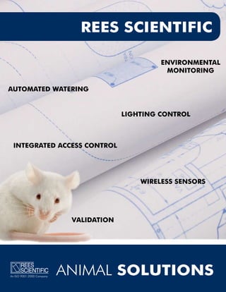 REES SCIENTIFIC

                                                  ENVIRONMENTAL
                                                   MONITORING

AUTOMATED WATERING


                                         LIGHTING CONTROL



 INTEGRATED ACCESS CONTROL




                                             WIRELESS SENSORS




                            VALIDATION




An ISO 9001:2000 Company
                           ANIMAL SOLUTIONS
 