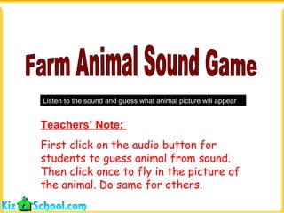 Farm Animal Sound Game Listen to the sound and guess what animal picture will appear Teachers’ Note:  First click on the audio button for students to guess animal from sound. Then click once to fly in the picture of the animal. Do same for others. 