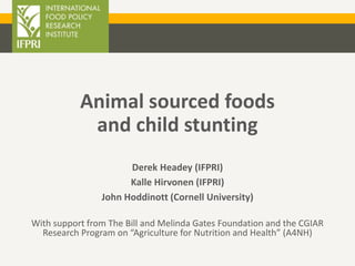 Animal sourced foods
and child stunting
Derek Headey (IFPRI)
Kalle Hirvonen (IFPRI)
John Hoddinott (Cornell University)
With support from The Bill and Melinda Gates Foundation and the CGIAR
Research Program on “Agriculture for Nutrition and Health” (A4NH)
 