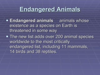 Endangered Animals Endangered animals      animals whose existence as a species on Earth is threatened in some way The new list adds over 200 animal species worldwide to the most critically endangered list, including 11 mammals, 14 birds and 38 reptiles. 