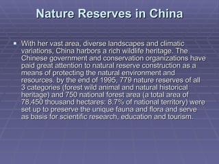 Nature Reserves in China With her vast area, diverse landscapes and climatic variations, China harbors a rich wildlife heritage. The Chinese government and conservation organizations have paid great attention to natural reserve construction as a means of protecting the natural environment and resources. by the end of 1995, 779 nature reserves of all 3 categories (forest wild animal and natural historical heritage) and 750 national forest area (a total area of 78,450 thousand hectares: 8.7% of national territory) were set up to preserve the unique fauna and flora and serve as basis for scientific research, education and tourism.  