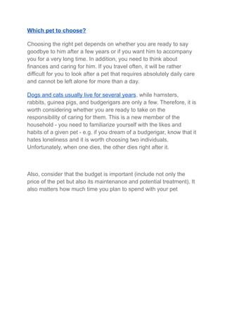 Which pet to choose?
Choosing the right pet depends on whether you are ready to say
goodbye to him after a few years or if you want him to accompany
you for a very long time. In addition, you need to think about
finances and caring for him. If you travel often, it will be rather
difficult for you to look after a pet that requires absolutely daily care
and cannot be left alone for more than a day.
Dogs and cats usually live for several years, while hamsters,
rabbits, guinea pigs, and budgerigars are only a few. Therefore, it is
worth considering whether you are ready to take on the
responsibility of caring for them. This is a new member of the
household - you need to familiarize yourself with the likes and
habits of a given pet - e.g. if you dream of a budgerigar, know that it
hates loneliness and it is worth choosing two individuals.
Unfortunately, when one dies, the other dies right after it.
Also, consider that the budget is important (include not only the
price of the pet but also its maintenance and potential treatment). It
also matters how much time you plan to spend with your pet
 