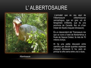L‟ ALBERTOSAURE
                  L‟animalet que es veu aquí és
                l‟Albertosaure            (Albertosaurus
                sarcophagus, que en grec vol dir
                llangardaix d‟Alberta, que és una
                província de Canadà, lloc on s‟han
                trobat els fòssils d‟aquest dinosaure).
                És un descendent del Tiranosaure rex
                que va viure a l‟oest de Nortamèrica a
                finals de l‟època Cretaci, fa més de 70
                milions d‟anys.
                Hi ha una petita discussió entre
                científics per decidir quantes espècies
                d‟aquest dinosaure hi ha, però en
                principi la xifra seria entre una o dues.

Albertosaure
 