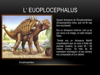 L„ EUOPLOCEPHALUS
                 Aquest dinosaure és l‟Euoplocephalus
                 (Euopocephalus tutus, que vol dir cap
                 ben acuirassat).
                 Era un dinosaure herbívor, com ja es
                 pot veure a la imatge, on està menjant
                 fulles.
                 També era un dinosaure tileòfid
                 anquilosàurid que va viure a finals del
                 període Cretàcic, fa entre 65 i 83
                 milions d‟anys. Té més de 40
                 exemplars reconeguts i el seu tamany
                 era comparable al d‟un elefant


Euoplocephalus
 