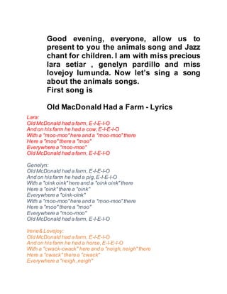 Good evening, everyone, allow us to
present to you the animals song and Jazz
chant for children. I am with miss precious
lara setiar , genelyn pardillo and miss
lovejoy lumunda. Now let’s sing a song
about the animals songs.
First song is
Old MacDonald Had a Farm - Lyrics
Lara:
Old McDonald had a farm, E-I-E-I-O
And on his farm he had a cow,E-I-E-I-O
With a "moo-moo"here and a "moo-moo" there
Here a "moo" there a "moo"
Everywhere a "moo-moo"
Old McDonald had a farm, E-I-E-I-O
Genelyn:
Old McDonald had a farm, E-I-E-I-O
And on his farm he had a pig,E-I-E-I-O
With a "oink oink" here and a "oink oink" there
Here a "oink" there a "oink"
Everywhere a "oink-oink"
With a "moo-moo"here and a "moo-moo" there
Here a "moo" there a "moo"
Everywhere a "moo-moo"
Old McDonald had a farm, E-I-E-I-O
Irene& Lovejoy:
Old McDonald had a farm, E-I-E-I-O
And on his farm he had a horse,E-I-E-I-O
With a "cwack-cwack" here and a "neigh,neigh" there
Here a "cwack" therea "cwack"
Everywhere a "neigh,neigh"
 
