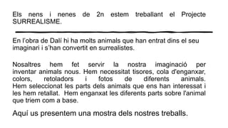 Els nens i nenes de 2n estem treballant el Projecte
SURREALISME.
En l’obra de Dalí hi ha molts animals que han entrat dins el seu
imaginari i s’han convertit en surrealistes.
Nosaltres hem fet servir la nostra imaginació per
inventar animals nous. Hem necessitat tisores, cola d'enganxar,
colors, retoladors i fotos de diferents animals.
Hem seleccionat les parts dels animals que ens han interessat i
les hem retallat. Hem enganxat les diferents parts sobre l'animal
que triem com a base.
Aquí us presentem una mostra dels nostres treballs.
 