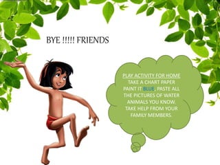 BYE !!!!! FRIENDS
PLAY ACTIVITY FOR HOME
TAKE A CHART PAPER
PAINT IT BLUE, PASTE ALL
THE PICTURES OF WATER
ANIMALS YOU KNOW.
TAKE HELP FROM YOUR
FAMILY MEMBERS.
 
