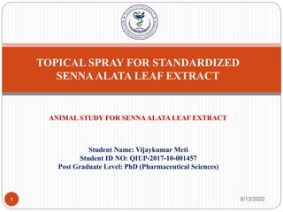 TOPICAL SPRAY FOR STANDARDIZED
SENNAALATA LEAF EXTRACT
Student Name: Vijaykumar Meti
Student ID NO: QIUP-2017-10-001457
Post Graduate Level: PhD (Pharmaceutical Sciences)
9/13/2022
1
ANIMAL STUDY FOR SENNAALATA LEAF EXTRACT
 