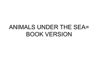 ANIMALS UNDER THE SEA=
BOOK VERSION
 