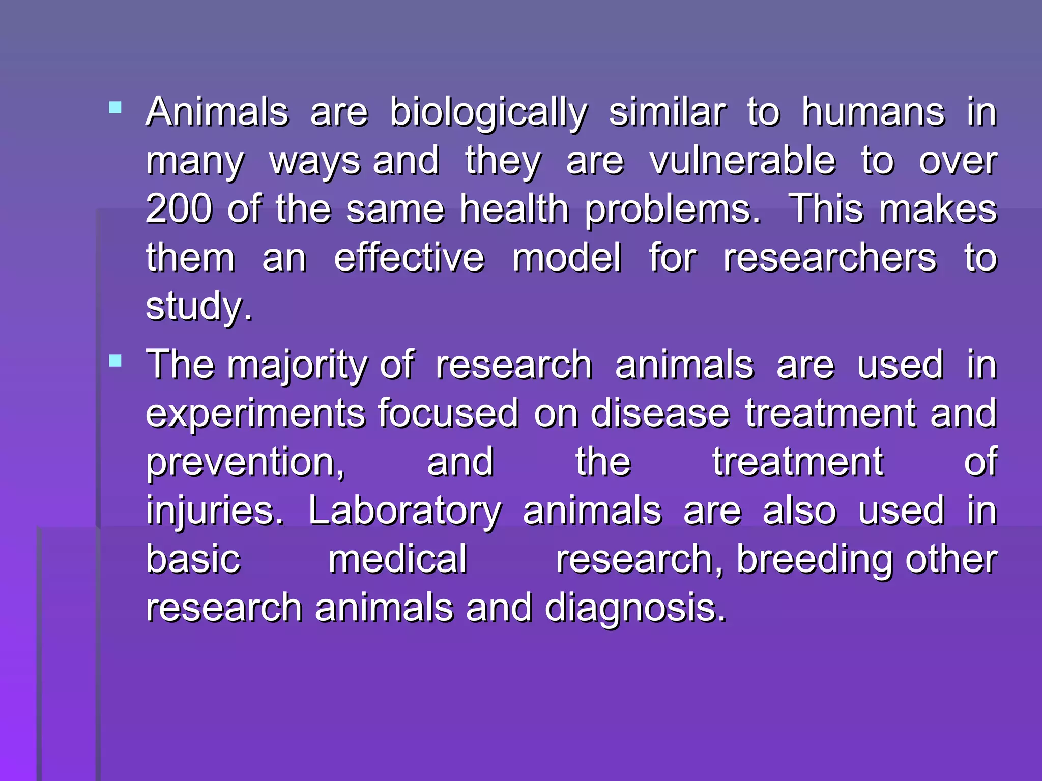 Animals are biologically similar to humans in many ways and they are vulnerable to over 200 of the same health problems. This makes them an effective model for researchers to study. The majority of research animals are used in experiments focused on disease treatment and prevention, and the treatment of injuries. Laboratory animals are also used in basic medical research, breeding other research animals and diagnosis.