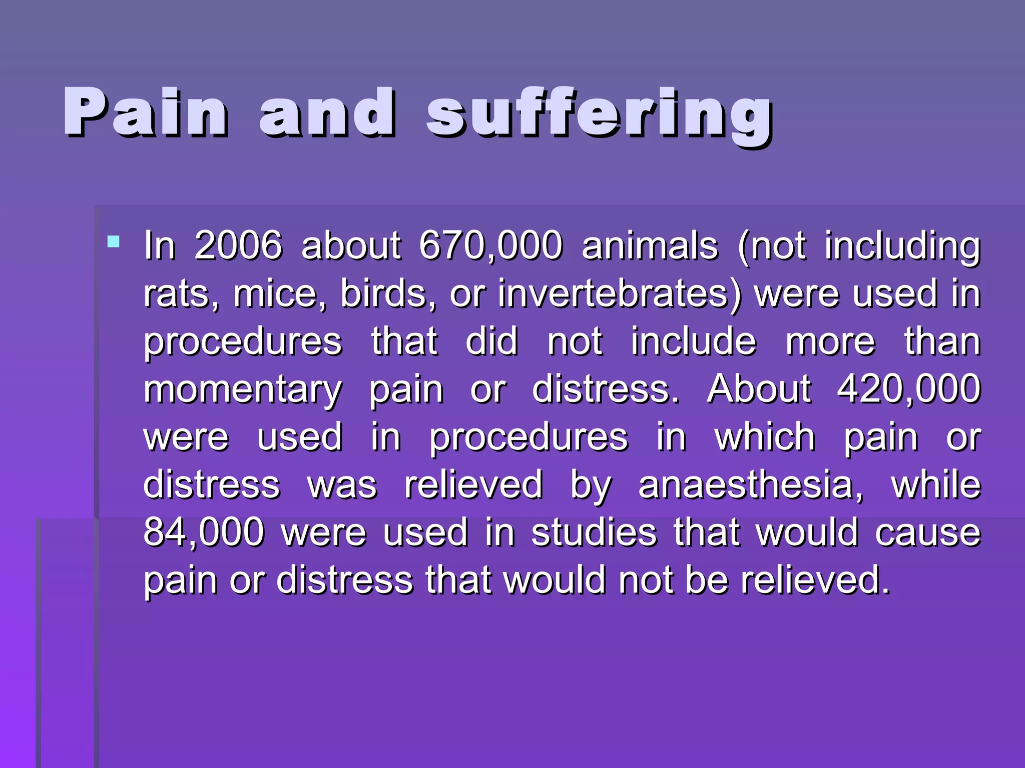 Pain and suffering In 2006 about 670,000 animals (not including rats, mice, birds, or invertebrates) were used in procedures that did not include more than momentary pain or distress. About 420,000 were used in procedures in which pain or distress was relieved by anaesthesia, while 84,000 were used in studies that would cause pain or distress that would not be relieved.