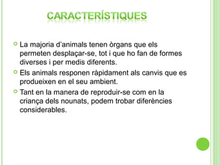 La majoria d’animals tenen òrgans que els
permeten desplaçar-se, tot i que ho fan de formes
diverses i per medis diferents.
 Els animals responen ràpidament als canvis que es
produeixen en el seu ambient.
 Tant en la manera de reproduir-se com en la
criança dels nounats, podem trobar diferències
considerables.


 