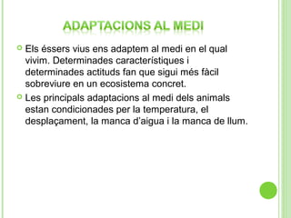 Els éssers vius ens adaptem al medi en el qual
vivim. Determinades característiques i
determinades actituds fan que sigui més fàcil
sobreviure en un ecosistema concret.
 Les principals adaptacions al medi dels animals
estan condicionades per la temperatura, el
desplaçament, la manca d’aigua i la manca de llum.


 