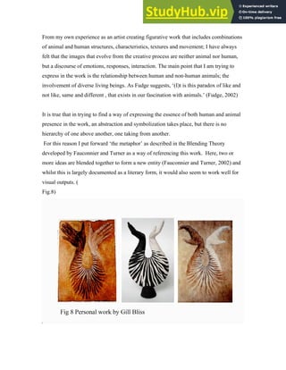 From my own experience as an artist creating figurative work that includes combinations
of animal and human structures, characteristics, textures and movement; I have always
felt that the images that evolve from the creative process are neither animal nor human,
but a discourse of emotions, responses, interaction. The main point that I am trying to
express in the work is the relationship between human and non-human animals; the
involvement of diverse living beings. As Fudge suggests, ‘(I)t is this paradox of like and
not like, same and different , that exists in our fascination with animals.’ (Fudge, 2002)
It is true that in trying to find a way of expressing the essence of both human and animal
presence in the work, an abstraction and symbolization takes place, but there is no
hierarchy of one above another, one taking from another.
For this reason I put forward ‘the metaphor’ as described in the Blending Theory
developed by Fauconnier and Turner as a way of referencing this work. Here, two or
more ideas are blended together to form a new entity (Fauconnier and Turner, 2002) and
whilst this is largely documented as a literary form, it would also seem to work well for
visual outputs. (
Fig.8)
 