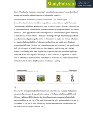 films). Usually, the characters are not truly animal in form or nature, but are hybrids of
humans and animals: anthropomorphic or zoomorphic creatures.
‘Anthropomorphism: the attribution of human characteristics to a god, animal or object.
Zoomorphism: the attribution of animal form to a god, human or object.’ (Oxford English Dictionary)
From these two definitions we can understand a range of imagery that uses combinations
of animal and human characteristics; hybrid creatures containing both animal and human
references. This type of character has been present in some form throughout the history
of mankind and in most cultures – from cave paintings; through different religious forms
(e.g. shamanism ; Egyptian gods; deities of Hinduism) ; in myths and cultural folk tales;
in a wealth of adult and children’s literature and political and social satire. Each new
technological advance, (the type and range of materials and techniques); has also brought
forth a development of hybrid creations; from drawings made in mud and charcoal;
through etched and printed book illustrations; to present day digital and moving image
film-work. When thinking about the design of these characters, it is possible to create a
scale of reference, which has animal characteristics at one end and human characteristics
at the other and all forms of hybridization in between: (see Fig. 1)
Fig 1.
The idea of a sliding scale of anthropomorphism is not new and examples that examine
animation characters are discussed in the writing of Collignon (Collignon, 2008) and
Atkinson (Atkinson, 2006). Jardim also describes animation characters, but includes
inanimate objects at one end of the scale, humans at the other and animals in between, in
a reworking of the sort of scale referencing the interplay of human characteristics and
mechanical/robotic devises. (Jardim, 2011),
 