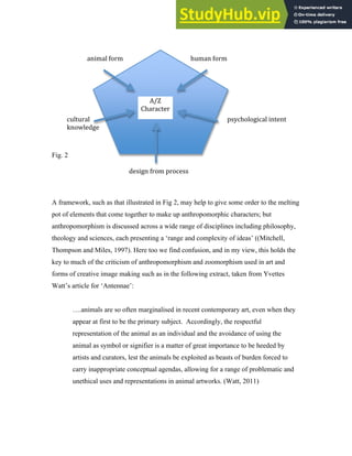 Fig. 2
A framework, such as that illustrated in Fig 2, may help to give some order to the melting
pot of elements that come together to make up anthropomorphic characters; but
anthropomorphism is discussed across a wide range of disciplines including philosophy,
theology and sciences, each presenting a ‘range and complexity of ideas’ ((Mitchell,
Thompson and Miles, 1997). Here too we find confusion, and in my view, this holds the
key to much of the criticism of anthropomorphism and zoomorphism used in art and
forms of creative image making such as in the following extract, taken from Yvettes
Watt’s article for ‘Antennae’:
….animals are so often marginalised in recent contemporary art, even when they
appear at first to be the primary subject. Accordingly, the respectful
representation of the animal as an individual and the avoidance of using the
animal as symbol or signifier is a matter of great importance to be heeded by
artists and curators, lest the animals be exploited as beasts of burden forced to
carry inappropriate conceptual agendas, allowing for a range of problematic and
unethical uses and representations in animal artworks. (Watt, 2011)
animal form human form
psychological intent
cultural
knowledge
design from process
A/Z
Character
 