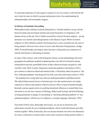It is personal experience of such negative response to my own creative work that has led
me to look for ways in which I can gain and promote more of an understanding for
anthropomorphic and zoomorphic imagery.
In Defence of Symbolic Storytelling
Philosophical ideas relating to animals dating back to Aristotle tended to set up a divide
between human and non-human animals and create hierarchies of competency with
humans always at the top. This is further accented by western Christian religions – giving
dominion over animals and making humans in the likeness of god. Whilst in Eastern
religions we find a different outlook, that humans have a more custodial role, the state of
being animal is still seen to be a lesser or lower state than that of being human. (Fudge,
2002). From philosophy and religion, there has been a feeling that any comparison of
animals and humans is demeaning to humans.
In many of the sciences, such as the biological sciences, social anthropology and social
geography the traditional methods of gathering data were felt to be biased by human
interpretation and only quantifiable forms of data collection became accepted as valid
scientific work. More recently, things have eased and qualitative description is felt to
give richness to otherwise bland and statistical data. J.S Kennedy makes the point in ‘The
New Anthropomorphism’ that during the last fifty years (the book being written in 1992)
‘ the pendulum has swung both ways between anthropomorphism and behaviourism.’
The radical behaviourists favour a Cartesian type view that animal actions are simply
responses to reflexes and tropisms without conscious effects of goal orientated thought.
Kennedy cautions against errors in ascribing intentional influences to animal behaviour,
and seems to see the new sciences of Ethology, Behavioural Ecology and Social Biology
as being particularly in danger of succumbing to ‘unwitting anthropomorphism’ or ‘neo-
anthropomorphism’ with the use of a subjective, everyday language. (Kennedy, 1992).
From both of these areas, philosophy and science, we can see an uneasiness and
ambivalence towards the use of anthropomorphism, which would link humans and other
animals together. While, historically, this was because humans were felt to be debased by
too close a connection to animal nature, more recent concerns to bring animal welfare to
 