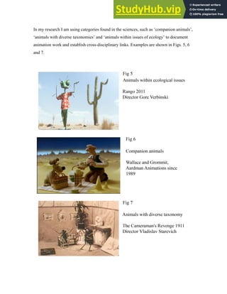 In my research I am using categories found in the sciences, such as ‘companion animals’,
‘animals with diverse taxonomies’ and ‘animals within issues of ecology’ to document
animation work and establish cross-disciplinary links. Examples are shown in Figs. 5, 6
and 7.
 