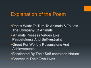 Explanation of the Poem
Poet’s Wish: To Turn To Animals & To Join
The Company Of Animals
 Animals Possess Virtues Like
Peacefulness And Self-restraint
Greed For Worldly Possessions And
Achievements
Fascinated By Their Self-contained Nature
Content In Their Own Lives
 