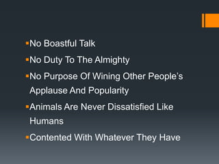 No Boastful Talk
No Duty To The Almighty
No Purpose Of Wining Other People’s
Applause And Popularity
Animals Are Never Dissatisfied Like
Humans
Contented With Whatever They Have
 