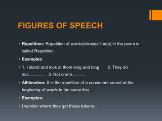 FIGURES OF SPEECH
 Repetition: Repetition of words/phrases/line(s) in the poem is
called Repetition.
 Examples:
 1. I stand and look at them long and long 2. They do
not………… 3. Not one is………
 Alliteration: It is the repetition of a consonant sound at the
beginning of words in the same line.
 Examples:
 I wonder where they get those tokens.
 