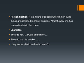  Personification: It is a figure of speech wherein non-living
things are assigned humanly qualities. Almost every line has
personification in the poem.
 Examples:
 They do not….. sweat and whine …
 They do not.. lie awake…….
 ..they are so placid and self-contain’d.
 