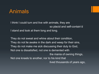Animals
I think I could turn and live with animals, they are
so placid and self-contain’d
I stand and look at them long and long.
They do not sweat and whine about their condition,
They do not lie awake in the dark and weep for their sins,
They do not make me sick discussing their duty to God,
Not one is dissatisfied, not one is demented with
the mania of owning things,
Not one kneels to another, nor to his kind that
lived thousands of years ago,
 
