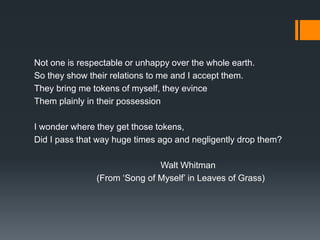 Not one is respectable or unhappy over the whole earth.
So they show their relations to me and I accept them.
They bring me tokens of myself, they evince
Them plainly in their possession
I wonder where they get those tokens,
Did I pass that way huge times ago and negligently drop them?
Walt Whitman
(From ‘Song of Myself’ in Leaves of Grass)
 