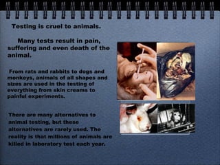 There are many alternatives to animal testing, but these alternatives are rarely used. The reality is that millions of animals are killed in laboratory test each year. Testing is cruel to animals. Many tests result in pain, suffering and even death of the animal. From rats and rabbits to dogs and monkeys, animals of all shapes and sizes are used in the testing of everything from skin creams to painful experiments. 