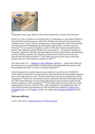 A laboratory mouse cage. Mice are either bred commercially, or raised in the laboratory.

In the U.S., Class A breeders are licensed by the U.S. Department of Agriculture (USDA) to
sell animals for research purposes, while Class B dealers are licensed to buy animals from
"random sources" such as auctions, pound seizure, and newspaper ads. Some Class B dealers
have been accused of kidnapping pets and illegally trapping strays, a practice known as
bunching.[76] It was in part out of public concern over the sale of pets to research facilities
that the 1966 Laboratory Animal Welfare Act was ushered in — the Senate Committee on
Commerce reported in 1966 that stolen pets had been retrieved from Veterans Administration
facilities, the Mayo Institute, the University of Pennsylvania, Stanford University, and
Harvard and Yale Medical Schools.[77] The USDA recovered at least a dozen stolen pets
during a raid on a Class B dealer in Arkansas in 2003.[78]

Four states in the U.S. — Minnesota, Utah, Oklahoma, and Iowa — require their shelters to
provide animals to research facilities. Fourteen states explicitly prohibit the practice, while
the remainder either allow it or have no relevant legislation.[79]

In the European Union, animal sources are governed by Council Directive 86/609/EEC,
which requires lab animals to be specially bred, unless the animal has been lawfully imported
and is not a wild animal or a stray. The latter requirement may also be exempted by special
arrangement.[80] In the UK, most animals used in experiments are bred for the purpose under
the 1988 Animal Protection Act, but wild-caught primates may be used if exceptional and
specific justification can be established.[81][82] The United States also allows the use of wild-
caught primates; between 1995 and 1999, 1,580 wild baboons were imported into the U.S.
Over half the primates imported between 1995 and 2000 were handled by Charles River
Laboratories, Inc., or by Covance, which is the single largest importer of primates into the
U.S.[83]

Pain and suffering

Further information: Animal cognition and Pain in animals
 