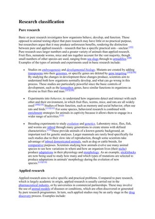 Research classification
Pure research

Basic or pure research investigates how organisms behave, develop, and function. Those
opposed to animal testing object that pure research may have little or no practical purpose,
but researchers argue that it may produce unforeseen benefits, rendering the distinction
between pure and applied research—research that has a specific practical aim—unclear.[103]
Pure research uses larger numbers and a greater variety of animals than applied research.
Fruit flies, nematode worms, mice and rats together account for the vast majority, though
small numbers of other species are used, ranging from sea slugs through to armadillos.[104]
Examples of the types of animals and experiments used in basic research include:

       Studies on embryogenesis and developmental biology. Mutants are created by adding
       transposons into their genomes, or specific genes are deleted by gene targeting.[105][106]
       By studying the changes in development these changes produce, scientists aim to
       understand both how organisms normally develop, and what can go wrong in this
       process. These studies are particularly powerful since the basic controls of
       development, such as the homeobox genes, have similar functions in organisms as
       diverse as fruit flies and man.[107][108]

       Experiments into behavior, to understand how organisms detect and interact with each
       other and their environment, in which fruit flies, worms, mice, and rats are all widely
       used.[109][110] Studies of brain function, such as memory and social behavior, often use
       rats and birds.[111][112] For some species, behavioral research is combined with
       enrichment strategies for animals in captivity because it allows them to engage in a
       wider range of activities.[113]

       Breeding experiments to study evolution and genetics. Laboratory mice, flies, fish,
       and worms are inbred through many generations to create strains with defined
       characteristics.[114]These provide animals of a known genetic background, an
       important tool for genetic analyses. Larger mammals are rarely bred specifically for
       such studies due to their slow rate of reproduction, though some scientists take
       advantage of inbred domesticated animals, such as dog or cattle breeds, for
       comparative purposes. Scientists studying how animals evolve use many animal
       species to see how variations in where and how an organism lives (their niche)
       produce adaptations in their physiology and morphology. As an example, sticklebacks
       are now being used to study how many and which types of mutations are selected to
       produce adaptations in animals' morphology during the evolution of new
       species.[115][116]

Applied research

Applied research aims to solve specific and practical problems. Compared to pure research,
which is largely academic in origin, applied research is usually carried out in the
pharmaceutical industry, or by universities in commercial partnerships. These may involve
the use of animal models of diseases or conditions, which are often discovered or generated
by pure research programmes. In turn, such applied studies may be an early stage in the drug
discovery process. Examples include:
 