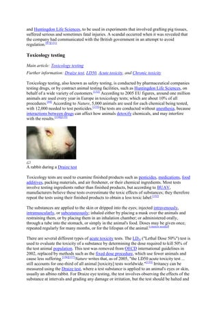 and Huntingdon Life Sciences, to be used in experiments that involved grafting pig tissues,
suffered serious and sometimes fatal injuries. A scandal occurred when it was revealed that
the company had communicated with the British government in an attempt to avoid
regulation.[87][131]

Toxicology testing

Main article: Toxicology testing
Further information: Draize test, LD50, Acute toxicity, and Chronic toxicity

Toxicology testing, also known as safety testing, is conducted by pharmaceutical companies
testing drugs, or by contract animal testing facilities, such as Huntingdon Life Sciences, on
behalf of a wide variety of customers.[132] According to 2005 EU figures, around one million
animals are used every year in Europe in toxicology tests; which are about 10% of all
procedures.[44] According to Nature, 5,000 animals are used for each chemical being tested,
with 12,000 needed to test pesticides.[133]The tests are conducted without anesthesia, because
interactions between drugs can affect how animals detoxify chemicals, and may interfere
with the results.[134][135]




A rabbit during a Draize test

Toxicology tests are used to examine finished products such as pesticides, medications, food
additives, packing materials, and air freshener, or their chemical ingredients. Most tests
involve testing ingredients rather than finished products, but according to BUAV,
manufacturers believe these tests overestimate the toxic effects of substances; they therefore
repeat the tests using their finished products to obtain a less toxic label.[132]

The substances are applied to the skin or dripped into the eyes; injected intravenously,
intramuscularly, or subcutaneously; inhaled either by placing a mask over the animals and
restraining them, or by placing them in an inhalation chamber; or administered orally,
through a tube into the stomach, or simply in the animal's food. Doses may be given once,
repeated regularly for many months, or for the lifespan of the animal.[citation needed]

There are several different types of acute toxicity tests. The LD50 ("Lethal Dose 50%") test is
used to evaluate the toxicity of a substance by determining the dose required to kill 50% of
the test animal population. This test was removed from OECD international guidelines in
2002, replaced by methods such as the fixed dose procedure, which use fewer animals and
cause less suffering.[136][137]Nature writes that, as of 2005, "the LD50 acute toxicity test ...
still accounts for one-third of all animal [toxicity] tests worldwide."[133] Irritancy can be
measured using the Draize test, where a test substance is applied to an animal's eyes or skin,
usually an albino rabbit. For Draize eye testing, the test involves observing the effects of the
substance at intervals and grading any damage or irritation, but the test should be halted and
 