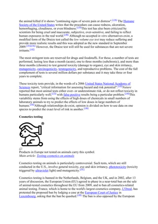 the animal killed if it shows "continuing signs of severe pain or distress".[138] The Humane
Society of the United States writes that the procedure can cause redness, ulceration,
hemorrhaging, cloudiness, or even blindness.[139]This test has also been criticized by
scientists for being cruel and inaccurate, subjective, over-sensitive, and failing to reflect
human exposures in the real world.[140] Although no accepted in vitro alternatives exist, a
modified form of the Draize test called the low volume eye test may reduce suffering and
provide more realistic results and this was adopted as the new standard in September
2009.[141][142] However, the Draize test will still be used for substances that are not severe
irritants.[142]

The most stringent tests are reserved for drugs and foodstuffs. For these, a number of tests are
performed, lasting less than a month (acute), one to three months (subchronic), and more than
three months (chronic) to test general toxicity (damage to organs), eye and skin irritancy,
mutagenicity, carcinogenicity, teratogenicity, and reproductive problems. The cost of the full
complement of tests is several million dollars per substance and it may take three or four
years to complete.

These toxicity tests provide, in the words of a 2006 United States National Academy of
Sciences report, "critical information for assessing hazard and risk potential".[143]Nature
reported that most animal tests either over- or underestimate risk, or do not reflect toxicity in
humans particularly well,[133] with false positive results being a particular problem.[144]This
variability stems from using the effects of high doses of chemicals in small numbers of
laboratory animals to try to predict the effects of low doses in large numbers of
humans.[145]Although relationships do exist, opinion is divided on how to use data on one
species to predict the exact level of risk in another.[146]

Cosmetics testing




Products in Europe not tested on animals carry this symbol.
Main article: Testing cosmetics on animals

Cosmetics testing on animals is particularly controversial. Such tests, which are still
conducted in the U.S., involve general toxicity, eye and skin irritancy, phototoxicity (toxicity
triggered by ultraviolet light) and mutagenicity.[147]

Cosmetics testing is banned in the Netherlands, Belgium, and the UK, and in 2002, after 13
years of discussion, the European Union (EU) agreed to phase in a near-total ban on the sale
of animal-tested cosmetics throughout the EU from 2009, and to ban all cosmetics-related
animal testing. France, which is home to the world's largest cosmetics company, L'Oreal, has
protested the proposed ban by lodging a case at the European Court of Justice in
Luxembourg, asking that the ban be quashed.[148] The ban is also opposed by the European
 