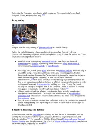 Federation for Cosmetics Ingredients, which represents 70 companies in Switzerland,
Belgium, France, Germany and Italy.[148]

Drug testing




Beagles used for safety testing of pharmaceuticals in a British facility

Before the early 20th century, laws regulating drugs were lax. Currently, all new
pharmaceuticals undergo rigorous animal testing before being licensed for human use. Tests
on pharmaceutical products involve:

       metabolic tests, investigating pharmacokinetics – how drugs are absorbed,
       metabolized and excreted by the body when introduced orally, intravenously,
       intraperitoneally, intramuscularly, or transdermally.

       toxicology tests, which gauge acute, sub-acute, and chronic toxicity. Acute toxicity is
       studied by using a rising dose until signs of toxicity become apparent. Current
       European legislation demands that "acute toxicity tests must be carried out in two or
       more mammalian species" covering "at least two different routes of
       administration".[149] Sub-acute toxicity is where the drug is given to the animals for
       four to six weeks in doses below the level at which it causes rapid poisoning, in order
       to discover if any toxic drug metabolites build up over time. Testing for chronic
       toxicity can last up to two years and, in the European Union, is required to involve
       two species of mammals, one of which must be non-rodent.[150]
       efficacy studies, which test whether experimental drugs work by inducing the
       appropriate illness in animals. The drug is then administered in a double-blind
       controlled trial, which allows researchers to determine the effect of the drug and the
       dose-response curve.
       Specific tests on reproductive function, embryonic toxicity, or carcinogenic potential
       can all be required by law, depending on the result of other studies and the type of
       drug being tested.

Education, breeding, and defense

Animals are also used for education and training; are bred for use in laboratories; and are
used by the military to develop weapons, vaccines, battlefield surgical techniques, and
defensive clothing.[103] For example, in 2008 the United States Defense Advanced Research
Projects Agency used live pigs to study the effects of improvised explosive device explosions
on internal organs, especially the brain.[151]
 