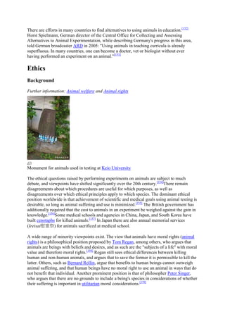 There are efforts in many countries to find alternatives to using animals in education.[152]
Horst Spielmann, German director of the Central Office for Collecting and Assessing
Alternatives to Animal Experimentation, while describing Germany's progress in this area,
told German broadcaster ARD in 2005: "Using animals in teaching curricula is already
superfluous. In many countries, one can become a doctor, vet or biologist without ever
having performed an experiment on an animal."[153]

Ethics
Background

Further information: Animal welfare and Animal rights




Monument for animals used in testing at Keio University

The ethical questions raised by performing experiments on animals are subject to much
debate, and viewpoints have shifted significantly over the 20th century.[154]There remain
disagreements about which procedures are useful for which purposes, as well as
disagreements over which ethical principles apply to which species. The dominant ethical
position worldwide is that achievement of scientific and medical goals using animal testing is
desirable, so long as animal suffering and use is minimized.[155] The British government has
additionally required that the cost to animals in an experiment be weighed against the gain in
knowledge.[156]Some medical schools and agencies in China, Japan, and South Korea have
built cenotaphs for killed animals.[157] In Japan there are also annual memorial services
(Ireisai慰霊祭) for animals sacrificed at medical school.

A wide range of minority viewpoints exist. The view that animals have moral rights (animal
rights) is a philosophical position proposed by Tom Regan, among others, who argues that
animals are beings with beliefs and desires, and as such are the "subjects of a life" with moral
value and therefore moral rights.[158] Regan still sees ethical differences between killing
human and non-human animals, and argues that to save the former it is permissible to kill the
latter. Others, such as Bernard Rollin, argue that benefits to human beings cannot outweigh
animal suffering, and that human beings have no moral right to use an animal in ways that do
not benefit that individual. Another prominent position is that of philosopher Peter Singer,
who argues that there are no grounds to include a being's species in considerations of whether
their suffering is important in utilitarian moral considerations.[159]
 