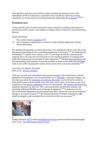 Although these arguments have not been widely accepted, governments such as the
Netherlands and New Zealand have responded to the concerns by outlawing invasive
experiments on certain classes of non-human primates, particularly the great apes.[160][161]

Prominent cases

Various specific cases of animal testing have drawn attention, including both instances of
beneficial scientific research, and instances of alleged ethical violations by those performing
the tests.

Muscle physiology
     This section requires expansion with:
     more examples of applications to research on other medical applications, besides
     muscle physiology.

The fundamental properties of muscle physiology were determined with on work done using
frog muscles (including the force generating mechanism of all muscle,[162] the length-tension
relationship,[163] and the force-velocity curve[164]), and frogs are still the preferred model
organism due to the long survival of muscles in vitro and the possibility of isolating intact
single-fiber preparations (not possible in other organisms).[165] Modern physical therapy and
the understanding and treatment of muscular disorders is based on this work and subsequent
work in mice (often engineered to express disease states such as muscular dystrophy).[166]

University of California, Riverside
Main article: Britches (monkey)

1985 was a pivotal year in the debate about animal research in the United States, with the
enactment of amendments to the Animal Welfare Act.[167]Britches, a macaque monkey, was
born that year inside the University of California, Riverside, removed from his mother at
birth, and left alone with his eyelids sewn shut, and a sonar sensor on his head, as part of an
experiment to test sensory substitution devices for blind people. The Animal Liberation Front
raided the laboratory on April 20, 1985, removing Britches and 466 other animals, and
reportedly inflicting $700,000-worth of damage to equipment.[168]A spokesman for the
university said the allegations of mistreatment were false, and that the raid caused long-term
damage to its research projects.[169] The National Institutes of Health conducted an eight-
month investigation and concluded that no corrective action was necessary.[170]

Huntingdon Life Sciences




Footage filmed by PeTA inside Huntingdon Life Sciences showed staff mistreating beagles.
Main article: Stop Huntingdon Animal Cruelty
 