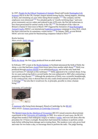 In 1997, People for the Ethical Treatment of Animals filmed staff inside Huntingdon Life
Sciences (HLS) in the UK, Europe's largest animal-testing facility, hitting puppies, shouting
at them, and simulating sex acts while taking blood samples.[171] The company said the
employees were dismissed.[172] Two pleaded guilty to "cruelly terrifying dogs," and were
given community service orders and ordered to pay £250 costs, the first lab technicians to
have been prosecuted for animal cruelty in the UK.[173] The broadcast of the video on
Britain's Channel 4 Television in March 1997 triggered the formation of Stop Huntingdon
Animal Cruelty (SHAC), an international leaderless resistance campaign to close HLS, which
has been criticized for its sometimes violent tactics.[174] In January 2009, several British
SHAC activists were jailed for blackmailing companies linked to HLS.[175]

Roslin Institute
Main article: Dolly (sheep)




Dolly the sheep: the first clone produced from an adult animal

In February 1997 a team at the Roslin Institute in Scotland announced the birth of Dolly the
sheep, a ewe that had been cloned from tissue taken from another adult sheep.[24] Dolly was
produced through nuclear transfer to an unfertilisedoocyte, and was the only lamb that
survived from 277 attempts at this technique.[176] Dolly appeared to be a normal sheep, living
for six years and giving birth to several lambs, but was euthanized in 2003 after contracting a
progressive lung disease.[177] Although the production of Dolly was a scientific breakthrough,
it was controversial, since it showed that not only could cloned animals be produced for use
in farming,[178] but also that it would now be, in principle, possible to clone a human
being.[179]

University of Cambridge




A marmoset after being brain damaged, filmed at Cambridge by the BUAV
Main article: Primate experiments at Cambridge University

The British Union for the Abolition of Vivisection (BUAV) raised concerns about primate
experiments at the University of Cambridge in 2002. In a series of court cases, the BUAV
alleged that monkeys had undergone surgery to induce a stroke, and were left alone after the
procedure for 15 hours overnight. Researchers had trained the monkeys to perform certain
tasks before inflicting brain damage and re-testing them. The monkeys were only given food
and water for two hours a day, to encourage them to perform the tasks. The judge hearing
 