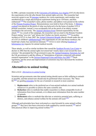 In 2006, a primate researcher at the University of California, Los Angeles (UCLA) shut down
the experiments in his lab after threats from animal rights activists. The researcher had
received a grant to use 30 macaque monkeys for vision experiments; each monkey was
anesthetized for a single physiological experiment lasting up to 120 hours, and then
euthanized.[188]The researcher's name, phone number, and address were posted on the website
of the Primate Freedom Project. Demonstrations were held in front of his home. A Molotov
cocktail was placed on the porch of what was believed to be the home of another UCLA
primate researcher; instead, it was accidentally left on the porch of an elderly woman
unrelated to the university. The Animal Liberation Front claimed responsibility for the
attack.[189] As a result of the campaign, the researcher sent an email to the Primate Freedom
Project stating "you win," and "please don‘t bother my family anymore."[190] In another
incident at UCLA in June 2007, the Animal Liberation Brigade placed a bomb under the car
of a UCLA children's ophthalmologist who experiments on cats and rhesus monkeys; the
bomb had a faulty fuse and did not detonate.[191] UCLA is now refusing Freedom of
Information Act requests for animal medical records.

These attacks, as well as similar incidents that caused the Southern Poverty Law Center to
declare in 2002 that the animal rights movement had "clearly taken a turn toward the more
extreme," this prompted the US government to pass the Animal Enterprise Terrorism Act and
the UK government to add the offense of "Intimidation of persons connected with animal
research organisation" to the Serious Organised Crime and Police Act 2005.[192]Such
legislation, and the arrest and imprisonment of extremists may have decreased the incidence
of attacks.[193]

Alternatives to animal testing
Main article: Alternatives to animal testing

Scientists and governments state that animal testing should cause as little suffering to animals
as possible, and that animal tests should only be performed where necessary. The "three
Rs"[96] are guiding principles for the use of animals in research in most countries:

   1. Replacement refers to the preferred use of non-animal methods over animal methods
      whenever it is possible to achieve the same scientific aim.
   2. Reduction refers to methods that enable researchers to obtain comparable levels of
      information from fewer animals, or to obtain more information from the same number
      of animals.
   3. Refinement refers to methods that alleviate or minimize potential pain, suffering or
      distress, and enhance animal welfare for the animals still used.[194]

Although such principles have been welcomed as a step forwards by some animal welfare
groups,[195] they have also been criticized as both outdated by current research,[196] and of
little practical effect in improving animal welfare.[197]
 