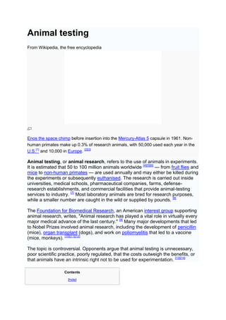Animal testing
From Wikipedia, the free encyclopedia




Enos the space chimp before insertion into the Mercury-Atlas 5 capsule in 1961. Non-
human primates make up 0.3% of research animals, with 50,000 used each year in the
U.S.[1] and 10,000 in Europe. [2][3]

Animal testing, or animal research, refers to the use of animals in experiments.
It is estimated that 50 to 100 million animals worldwide [4][5][6] — from fruit flies and
mice to non-human primates — are used annually and may either be killed during
the experiments or subsequently euthanised. The research is carried out inside
universities, medical schools, pharmaceutical companies, farms, defense-
research establishments, and commercial facilities that provide animal-testing
services to industry. [7] Most laboratory animals are bred for research purposes,
while a smaller number are caught in the wild or supplied by pounds. [8]

The Foundation for Biomedical Research, an American interest group supporting
animal research, writes, "Animal research has played a vital role in virtually every
major medical advance of the last century." [9] Many major developments that led
to Nobel Prizes involved animal research, including the development of penicillin
(mice), organ transplant (dogs), and work on poliomyelitis that led to a vaccine
(mice, monkeys). [10][11][12]

The topic is controversial. Opponents argue that animal testing is unnecessary,
poor scientific practice, poorly regulated, that the costs outweigh the benefits, or
that animals have an intrinsic right not to be used for experimentation. [13][14]

                   Contents

                     [hide]
 