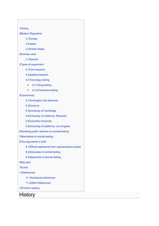 1History

2Modern Regulation

     2.1Europe

     2.2Japan

     2.3United States

3Animals used

     3.1Species

4Types of experiment

     4.1Pure research

     4.2Applied research

     4.3Toxicology testing

           4.3.1Drug testing

           4.3.2Cosmetics testing

5Controversy

     5.1Huntingdon Life Sciences

     5.2Covance

     5.3University of Cambridge

     5.4University of California, Riverside

     5.5Columbia University

     5.6University of California, Los Angeles

6Sampling public opinions on animal testing

7Alternatives to animal testing

8The arguments in brief

     8.1Official statements from representative bodies

     8.2Advocates of animal testing

     8.3Opponents of animal testing

9See also

10Links

11References

     11.1Numbered references

     11.2Other References

12Further reading

History
 