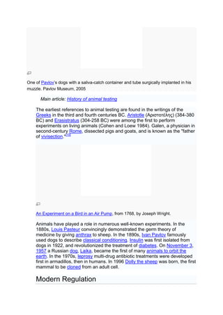 One of Pavlov’s dogs with a saliva-catch container and tube surgically implanted in his
muzzle. Pavlov Museum, 2005

       Main article: History of animal testing

    The earliest references to animal testing are found in the writings of the
    Greeks in the third and fourth centuries BC. Aristotle (Αριστοτέλης) (384-380
    BC) and Erasistratus (304-258 BC) were among the first to perform
    experiments on living animals (Cohen and Loew 1984). Galen, a physician in
    second-century Rome, dissected pigs and goats, and is known as the "father
    of vivisection."[15]




    An Experiment on a Bird in an Air Pump, from 1768, by Joseph Wright.

    Animals have played a role in numerous well-known experiments. In the
    1880s, Louis Pasteur convincingly demonstrated the germ theory of
    medicine by giving anthrax to sheep. In the 1890s, Ivan Pavlov famously
    used dogs to describe classical conditioning. Insulin was first isolated from
    dogs in 1922, and revolutionized the treatment of diabetes. On November 3,
    1957 a Russian dog, Laika, became the first of many animals to orbit the
    earth. In the 1970s, leprosy multi-drug antibiotic treatments were developed
    first in armadillos, then in humans. In 1996 Dolly the sheep was born, the first
    mammal to be cloned from an adult cell.

    Modern Regulation
 