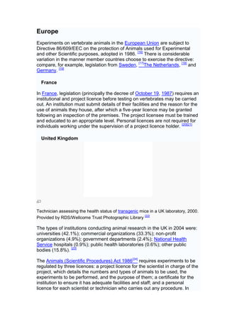 Europe
Experiments on vertebrate animals in the European Union are subject to
Directive 86/609/EEC on the protection of Animals used for Experimental
and other Scientific purposes, adopted in 1986. [16] There is considerable
variation in the manner member countries choose to exercise the directive:
compare, for example, legislation from Sweden, [17]The Netherlands, [18] and
Germany. [19]

  France

In France, legislation (principally the decree of October 19, 1987) requires an
institutional and project licence before testing on vertebrates may be carried
out. An institution must submit details of their facilities and the reason for the
use of animals they house, after which a five-year licence may be granted
following an inspection of the premises. The project licensee must be trained
and educated to an appropriate level. Personal licences are not required for
individuals working under the supervision of a project licence holder. [20][21]

  United Kingdom




Technician assessing the health status of transgenic mice in a UK laboratory, 2000.
Provided by RDS/Wellcome Trust Photographic Library [22]

The types of institutions conducting animal research in the UK in 2004 were:
universities (42.1%); commercial organizations (33.3%); non-profit
organizations (4.9%); government departments (2.4%); National Health
Service hospitals (0.9%); public health laboratories (0.6%); other public
bodies (15.8%). [23]

The Animals (Scientific Procedures) Act 1986[24] requires experiments to be
regulated by three licences: a project licence for the scientist in charge of the
project, which details the numbers and types of animals to be used, the
experiments to be performed, and the purpose of them; a certificate for the
institution to ensure it has adequate facilities and staff; and a personal
licence for each scientist or technician who carries out any procedure. In
 