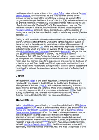 deciding whether to grant a licence, the Home Office refers to the Act's cost-
benefit analysis, which is defined as "the likely adverse effects on the
animals concerned against the benefit likely to accrue as a result of the
programme to be specified in the licence" (Section 5(4)). A licence should not
be granted if there is a "reasonably practicable method not entailing the use
of protected animals" (Section 5(5) (a)). The experiments must use "the
minimum number of animals, involve animals with the lowest degree of
neurophysiological sensitivity, cause the least pain, suffering distress or
lasting harm, and [be the] most likely to produce satisfactory results" (Section
5(5) (b)). [25]

During a 2002 House of Lords select committee inquiry into animal testing in
the UK, witnesses stated that the UK has the tightest regulatory system in
the world, and is the only country to require a cost-benefit assessment of
every licence application. [26] There are 29 qualified inspectors covering 230
establishments, which are visited on average 11-12 times a year. [27](See
also Animal Procedures Committee.) A report by Animal Aid alleges that the
law governing animal research in the UK, The Animals (Scientific
Procedures) Act 1986, is a "vivisectors' charter," allowing researchers to do
as they please and making them practically immune from prosecution. The
report says that licences to perform experiments are obtained on the basis of
a "nod of approval" from the Home Office Inspectorate, and that the Home
Office relies on the researchers' own opinions of the cost-benefit assessment
regarding the value of the experiment versus the amount of suffering it will
cause.[25]

Japan
The system in Japan is one of self-regulation. Animal experiments are
regulated by one clause in the 2000 Law for the Humane Treatment and
Management of Animals [28]PDF, which requires those using animals to
cause minimal distress and suffering. There are no inspections, and there is
no reporting requirement for the numbers of animals used. [29] A 1988
survey published by the Japanese Association for Laboratory Animal
Science reported that eight million had been used that year. [26]

United States
In the United States, animal testing is primarily regulated by the 1966 Animal
Welfare Act (AWA),[27] which is enforced by the Animal Care division[28] of the
Animal and Plant Health Inspection Service (APHIS) of the United States
Department of Agriculture (USDA). The AWA contains provisions to ensure
that individuals of covered species used in research receive a certain
standard of care and treatment, provided that the standard of care and
treatment does not interfere with "the design, outlines, or guidelines of actual
research or experimentation."[29][30] Currently, AWA only protects mammals.
In 2002, the Farm Security Act of 2002, the fifth amendment to the AWA,
specifically excluded purpose-bred birds, rats, and mice (as opposed to wild-
 
